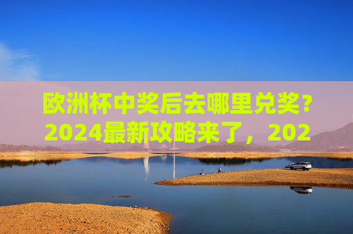 欧洲杯中奖后去哪里兑奖？2024最新攻略来了，2024欧洲杯中奖后兑奖攻略