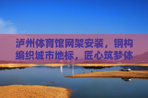 泸州体育馆网架安装,钢构编织城市地标,匠心筑梦体育未来,泸州体育馆,钢构编织地标,匠心筑梦体育未来 泸州体育馆网架安装,钢构编织城市地标,匠心筑梦体育未来,泸州体育馆,钢构编织地标,匠心筑梦体育未来