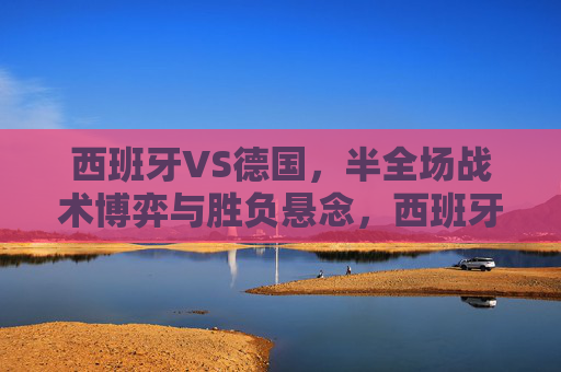 西班牙VS德国，半全场战术博弈与胜负悬念，西班牙VS德国，半全场战术博弈与胜负悬念
