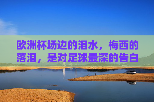 欧洲杯场边的泪水，梅西的落泪，是对足球最深的告白，梅西欧洲杯落泪，足球最深的告白