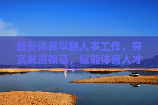 西安体育学院人事工作，夯实发展根基，赋能体育人才培养，西安体育学院人事工作，夯实根基赋能体育人才培养