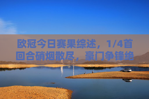 欧冠今日赛果综述,1/4首回合硝烟散尽,豪门争锋绝杀与冷门并存,欧冠1/4首回合综述,豪门争锋绝杀冷门并存 欧冠今日赛果综述,1/4首回合硝烟散尽,豪门争锋绝杀与冷门并存,欧冠1/4首回合综述,豪门争锋绝杀冷门并存