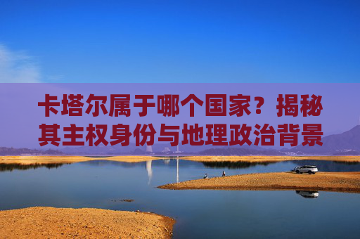 卡塔尔属于哪个国家?揭秘其主权身份与地理政治背景 卡塔尔属于哪个国家?揭秘其主权身份与地理政治背景