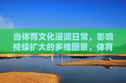 当体育文化浸润日常，影响持续扩大的多维图景，体育文化浸润日常的多维影响图景