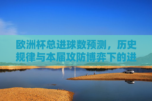 欧洲杯总进球数预测，历史规律与本届攻防博弈下的进球谜题，欧洲杯总进球数预测，历史规律与攻防博弈下的进球谜题