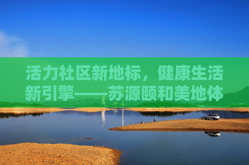 活力社区新地标,健康生活新引擎——苏源颐和美地体育馆巡礼,活力地标 健康引擎——苏源颐和美地体育馆 活力社区新地标,健康生活新引擎——苏源颐和美地体育馆巡礼,活力地标 健康引擎——苏源颐和美地体育馆