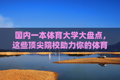 国内一本体育大学大盘点，这些顶尖院校助力你的体育梦想，国内一本体育大学大盘点，助力你的体育梦想