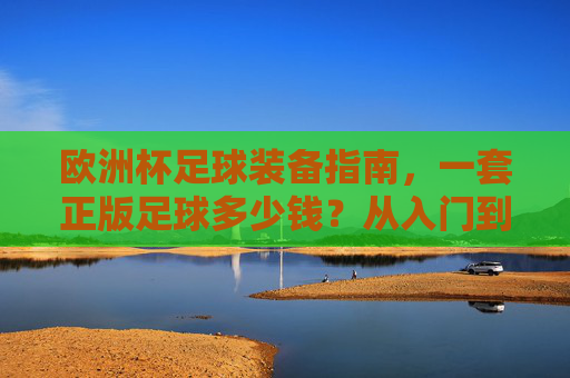 欧洲杯足球装备指南，一套正版足球多少钱？从入门到高端全解析，欧洲杯足球装备全解析，正版足球价格从入门到高端