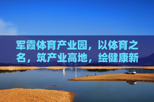 军霞体育产业园，以体育之名，筑产业高地，绘健康新篇，军霞体育产业园，体育筑高地，健康绘新篇