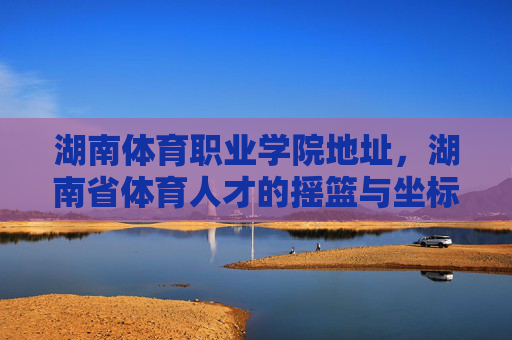 湖南体育职业学院地址,湖南省体育人才的摇篮与坐标,湖南体育职业学院地址,湖南省体育人才的摇篮坐标 湖南体育职业学院地址,湖南省体育人才的摇篮与坐标,湖南体育职业学院地址,湖南省体育人才的摇篮坐标