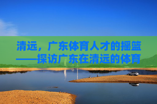 清远，广东体育人才的摇篮——探访广东在清远的体育学校，清远，广东体育人才的摇篮