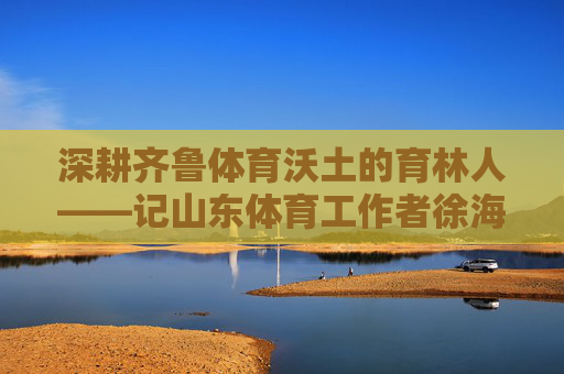 深耕齐鲁体育沃土的育林人——记山东体育工作者徐海泉，深耕齐鲁体育沃土的育林人——徐海泉