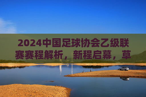 2024中国足球协会乙级联赛赛程解析，新程启幕，草根英雄的逐梦舞台