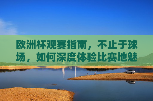 欧洲杯观赛指南,不止于球场,如何深度体验比赛地魅力?欧洲杯观赛指南,不止于球场,深度体验比赛地魅力 欧洲杯观赛指南,不止于球场,如何深度体验比赛地魅力?欧洲杯观赛指南,不止于球场,深度体验比赛地魅力