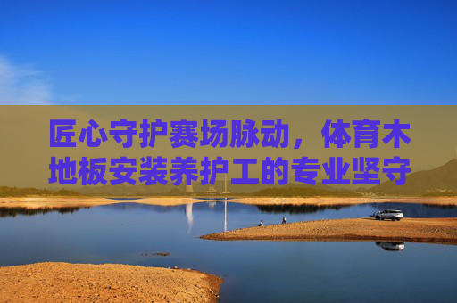 匠心守护赛场脉动,体育木地板安装养护工的专业坚守 匠心守护赛场脉动,体育木地板安装养护工的专业坚守