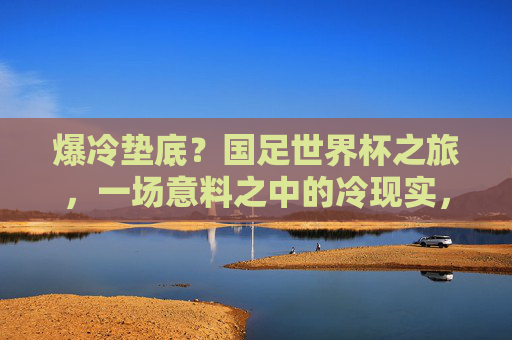 爆冷垫底？国足世界杯之旅，一场意料之中的冷现实，国足世界杯，爆冷垫底？意料之中的冷现实