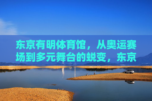 东京有明体育馆,从奥运赛场到多元舞台的蜕变,东京有明体育馆,从奥运赛场到多元舞台的蜕变 东京有明体育馆,从奥运赛场到多元舞台的蜕变,东京有明体育馆,从奥运赛场到多元舞台的蜕变