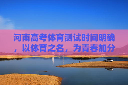河南高考体育测试时间明确，以体育之名，为青春加分，河南高考体育测试时间明确，以体育之名，为青春加分