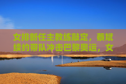 女排新任主教练敲定，蔡斌续约带队冲击巴黎奥运，女排主教练敲定，蔡斌续约带队冲击巴黎奥运