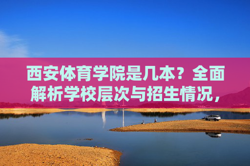 西安体育学院是几本？全面解析学校层次与招生情况，西安体育学院是几本？学校层次与招生情况全面解析