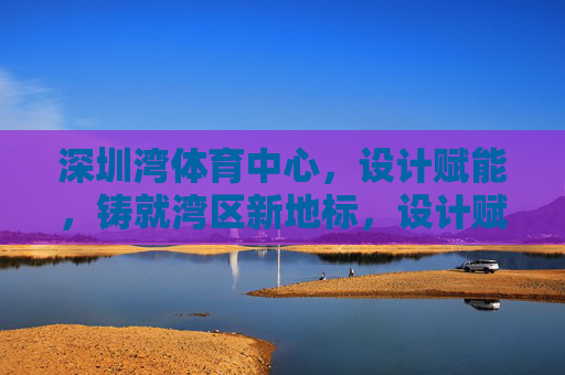 深圳湾体育中心，设计赋能，铸就湾区新地标，设计赋能深圳湾体育中心 铸就湾区新地标