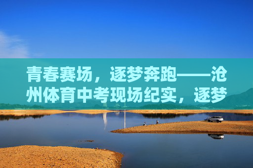 青春赛场，逐梦奔跑——沧州体育中考现场纪实，逐梦奔跑在青春赛场——沧州体育中考纪实