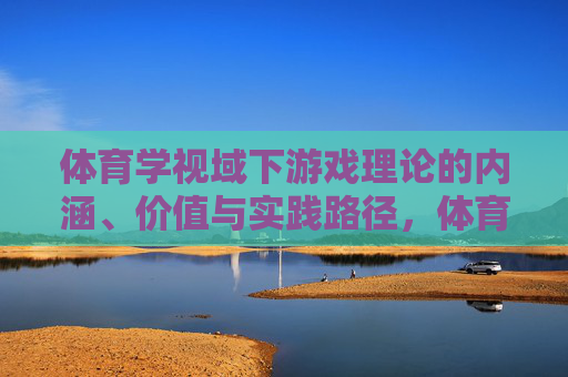 体育学视域下游戏理论的内涵、价值与实践路径，体育学视域下游戏理论的内涵、价值与实践路径