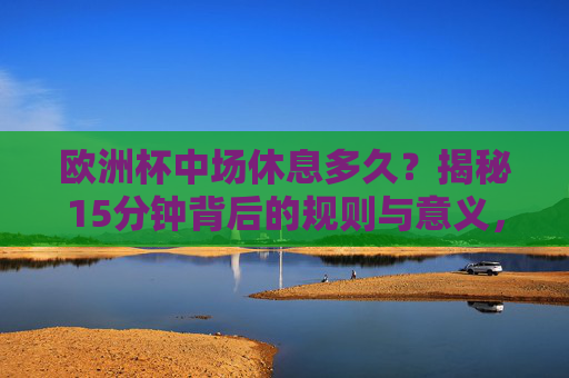 欧洲杯中场休息多久？揭秘15分钟背后的规则与意义，欧洲杯中场休息15分钟，规则与意义揭秘