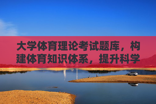 大学体育理论考试题库,构建体育知识体系,提升科学素养,大学体育理论考试题库,构建知识体系与提升科学素养 大学体育理论考试题库,构建体育知识体系,提升科学素养,大学体育理论考试题库,构建知识体系与提升科学素养