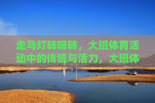 走马灯转呀转,大班体育活动中的传统与活力,大班体育活动,走马灯转出的传统活力 走马灯转呀转,大班体育活动中的传统与活力,大班体育活动,走马灯转出的传统活力
