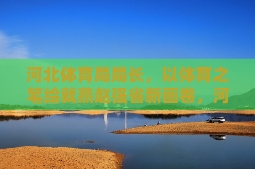 河北体育局局长，以体育之笔绘就燕赵强省新画卷，河北体育局局长以体育之笔绘就燕赵强省新画卷