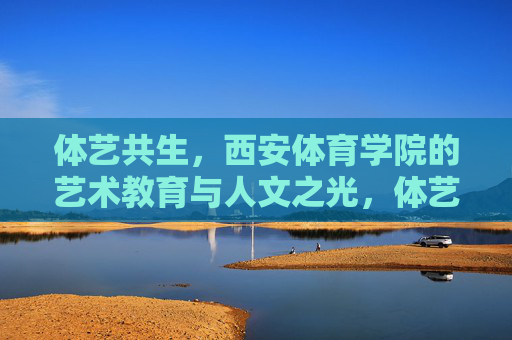 体艺共生,西安体育学院的艺术教育与人文之光,体艺共生,西安体院艺术教育与人文之光 体艺共生,西安体育学院的艺术教育与人文之光,体艺共生,西安体院艺术教育与人文之光
