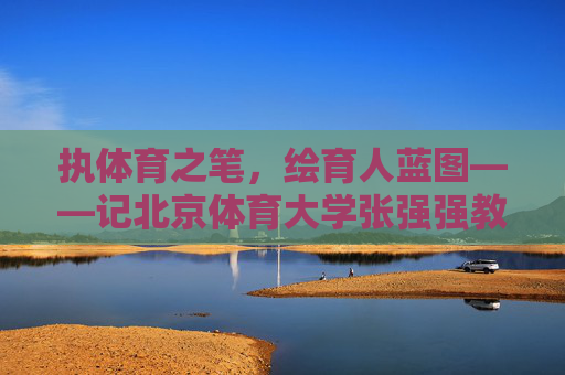 执体育之笔，绘育人蓝图——记北京体育大学张强强教授，执体育之笔 绘育人蓝图——记北京体育大学张强强教授