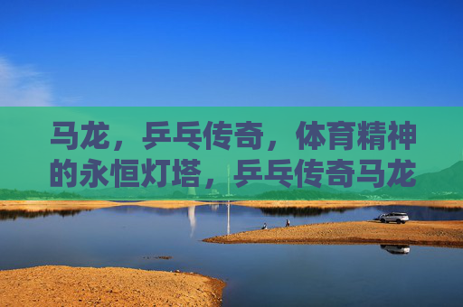 马龙，乒乓传奇，体育精神的永恒灯塔，乒乓传奇马龙，体育精神的永恒灯塔