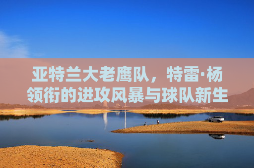 亚特兰大老鹰队，特雷·杨领衔的进攻风暴与球队新生，特雷·杨领衔进攻风暴，亚特兰大老鹰焕新生