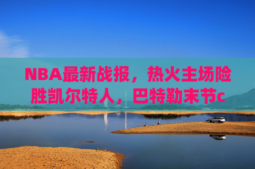 NBA最新战报，热火主场险胜凯尔特人，巴特勒末节carry锁定胜局，巴特勒末节carry助热火险胜凯尔特人