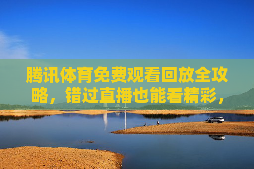 腾讯体育免费观看回放全攻略，错过直播也能看精彩，这些方法要知道！腾讯体育免费回放全攻略