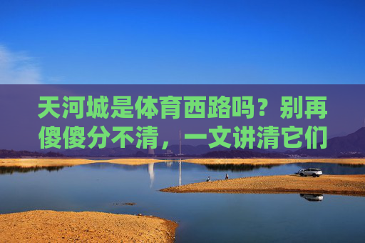 天河城是体育西路吗?别再傻傻分不清,一文讲清它们的邻里关系,天河城是体育西路吗?一文讲清它们的邻里关系 天河城是体育西路吗?别再傻傻分不清,一文讲清它们的邻里关系,天河城是体育西路吗?一文讲清它们的邻里关系