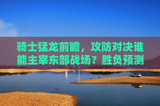 骑士猛龙前瞻，攻防对决谁能主宰东部战场？胜负预测与分析，骑士猛龙，攻防对决，谁能主宰东部战场？
