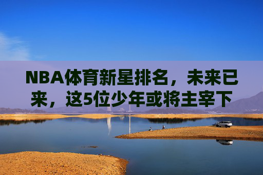 NBA体育新星排名,未来已来,这5位少年或将主宰下一个时代,NBA未来已来,5位少年新星或将主宰下一个时代 NBA体育新星排名,未来已来,这5位少年或将主宰下一个时代,NBA未来已来,5位少年新星或将主宰下一个时代