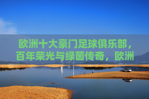 欧洲十大豪门足球俱乐部,百年荣光与绿茵传奇,欧洲十大豪门,百年荣光与绿茵传奇 欧洲十大豪门足球俱乐部,百年荣光与绿茵传奇,欧洲十大豪门,百年荣光与绿茵传奇