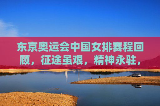 东京奥运会中国女排赛程回顾，征途虽艰，精神永驻，东京女排奥运征途回顾，征途虽艰，精神永驻