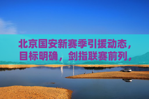 北京国安新赛季引援动态,目标明确,剑指联赛前列,北京国安新赛季引援目标明确 剑指联赛前列 北京国安新赛季引援动态,目标明确,剑指联赛前列,北京国安新赛季引援目标明确 剑指联赛前列