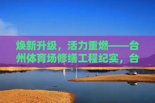 焕新升级,活力重燃——台州体育场修缮工程纪实,台州体育场修缮焕新升级,活力重燃 焕新升级,活力重燃——台州体育场修缮工程纪实,台州体育场修缮焕新升级,活力重燃
