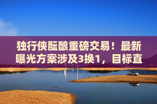 独行侠酝酿重磅交易!最新曝光方案涉及3换1,目标直指冠军拼图,独行侠酝酿3换1重磅交易 目标直指冠军拼图 独行侠酝酿重磅交易!最新曝光方案涉及3换1,目标直指冠军拼图,独行侠酝酿3换1重磅交易 目标直指冠军拼图