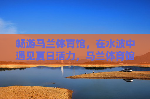 畅游马兰体育馆，在水波中遇见夏日活力，马兰体育馆水波间，畅游夏日活力