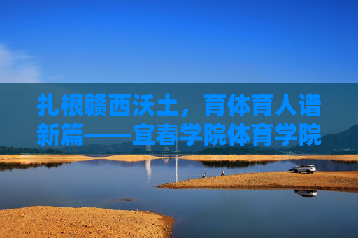 扎根赣西沃土,育体育人谱新篇——宜春学院体育学院发展巡礼,扎根赣西沃土育体育人谱新篇 扎根赣西沃土,育体育人谱新篇——宜春学院体育学院发展巡礼,扎根赣西沃土育体育人谱新篇