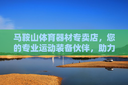 马鞍山体育器材专卖店,您的专业运动装备伙伴,助力健康生活每一程,马鞍山专业体育器材专卖店,助力健康生活每一程 马鞍山体育器材专卖店,您的专业运动装备伙伴,助力健康生活每一程,马鞍山专业体育器材专卖店,助力健康生活每一程