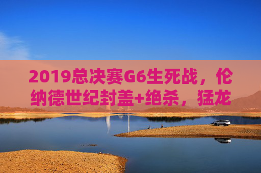 2019总决赛G6生死战，伦纳德世纪封盖+绝杀，猛龙终结勇士王朝，队史首冠诞生！2019总决赛G6，伦纳德世纪封盖绝杀，猛龙终结勇士王朝夺首冠