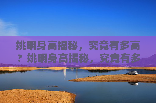 姚明身高揭秘，究竟有多高？姚明身高揭秘，究竟有多高？